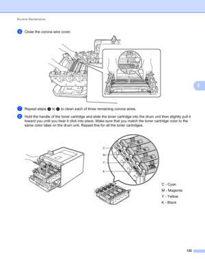 Page 128Routine Maintenance 122
5
fClose the corona wire cover.  
gRepeat steps d to f to clean each of three remaining corona wires.
hHold the handle of the toner cartridge and slide the toner cartridge into the drum unit then slightly pull it 
toward you until you hear it click into place. Make sure that you match the toner cartridge color to the 
same color label on the drum unit. Repeat this for all the toner cartridges.
   
C - Cyan
M - Magenta
Y - Yellow
K - Black
C
M
Y
K
 