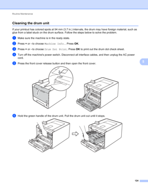 Page 130Routine Maintenance 124
5
Cleaning the drum unit5
If your printout has colored spots at 94 mm (3.7 in.) intervals, the drum may have foreign material, such as 
glue from a label stuck on the drum surface. Follow the steps below to solve the problem.
aMake sure the machine is in the ready state.
bPress + or - to choose  Machine Info. . Press OK.
cPress +  or - to choose  Drum Dot Print . Press OK to print out the drum dot check sheet. 
dTurn off the machines power switch. Disconnect all interface cables,...