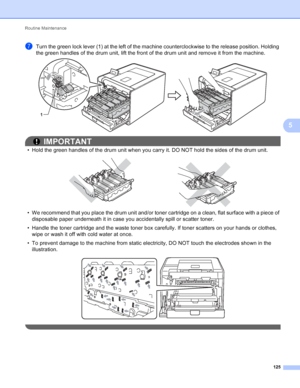 Page 131Routine Maintenance 125
5
gTurn the green lock lever (1) at the left of the machine counterclockwise to the release position. Holding 
the green handles of the drum unit, lift the front of the drum unit and remove it from the machine.
 
IMPORTANT
• Hold the green handles of the drum unit when you carry it. DO NOT hold the sides of the drum unit.
 
• We recommend that you place the drum unit and/or toner cartridge on a clean, flat surface with a piece of disposable paper underneath it in case you...