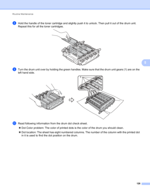 Page 132Routine Maintenance 126
5
hHold the handle of the toner cartridge and slightly push it to unlock. Then pull it out of the drum unit. 
Repeat this for all the toner cartridges.
 
iTurn the drum unit over by holding the green handles. Make sure that the drum unit gears (1) are on the 
left hand side.
 
jRead following information from the drum dot check sheet. Dot Color problem: The color of printed dots is the color of the drum you should clean.
 Dot location: The sheet has eight numbered columns. The...