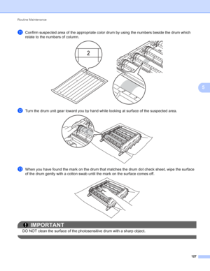 Page 133Routine Maintenance 127
5
kConfirm suspected area of the appropriate color drum by using the numbers beside the drum which 
relate to the numbers of column.
 
lTurn the drum unit gear toward you by hand while looking at surface of the suspected area. 
mWhen you have found the mark on the drum that matches the drum dot check sheet, wipe the surface 
of the drum gently with a cotton swab until the mark on the surface comes off.
 
IMPORTANT
DO NOT clean the surface of the photosensitive drum with a sharp...