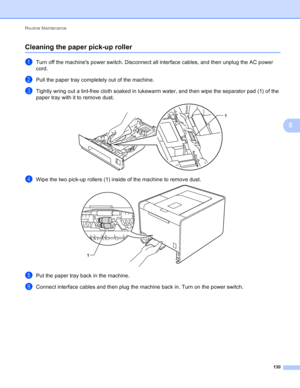 Page 136Routine Maintenance 130
5
Cleaning the paper pick-up roller5
aTurn off the machines power switch. Disconnect all interface cables, and then unplug the AC power 
cord.
bPull the paper tray completely out of the machine.
cTightly wring out a lint-free cloth soaked in lukewarm water, and then wipe the separator pad (1) of the 
paper tray with it to remove dust.
 
dWipe the two pick-up rollers (1) inside of the machine to remove dust. 
ePut the paper tray back in the machine.
fConnect interface cables and...