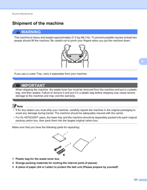 Page 137Routine Maintenance 131
5
Shipment of the machine5
WARNING 
This machine is heavy and weighs approximately 21.0 kg (46.3 lb). To prevent possible injuries at least two 
people should lift the machine. Be careful not to pinch your fingers when you put the machine down.
 
 
 
If you use a Lower Tray, carry it separately from your machine.
 
IMPORTANT
When shipping the machine, the waste toner box must be removed from the machine and put in a plastic 
bag, and then sealed. Failure to remove it and put it in...