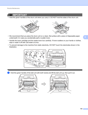 Page 139Routine Maintenance 133
5
IMPORTANT
• Hold the green handles of the drum unit when you carry it. DO NOT hold the sides of the drum unit.
 
• We recommend that you place the drum unit on a clean, flat surface with a piece of disposable paper underneath it in case you accidentally spill or scatter toner.
• Handle the toner cartridge and the waste toner box carefully. If toner scatters on your hands or clothes,  wipe or wash it off with cold water at once.
• To prevent damage to the machine from static...