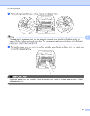 Page 140Routine Maintenance 134
5
fRemove two pieces of orange packing material and discard them. 
Note
This step is only necessary when you are replacing the waste toner box for the first time, and is not 
required for the replacement waste toner box. The orange packing pieces are installed at the factory to 
protect your machine during shipment. 
 
gRemove the waste toner box from the machine using the green handle, and then put it in a plastic bag 
and seal the bag completely.
 
IMPORTANT
Handle the waste...
