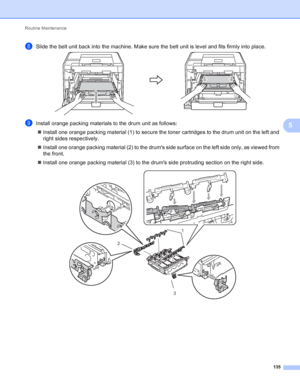 Page 141Routine Maintenance 135
5
hSlide the belt unit back into the machine. Make sure the belt unit is level and fits firmly into place. 
iInstall orange packing materials to the drum unit as follows: Install one orange packing material (1) to secure the toner cartridges to the drum unit on the left and 
right sides respectively.
 Install one orange packing material (2) to the drums side surface on the left side only, as viewed from 
the front.
 Install one orange packing material (3) to the drums side...