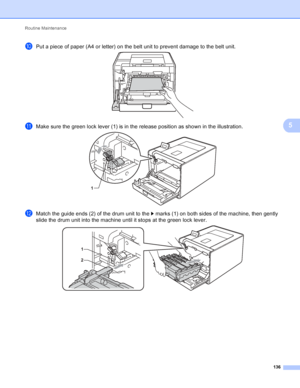 Page 142Routine Maintenance 136
5
jPut a piece of paper (A4 or letter) on the belt unit to prevent damage to the belt unit. 
kMake sure the green lock lever (1) is in the release position as shown in the illustration. 
lMatch the guide ends (2) of the drum unit to the c marks (1) on both sides of the machine, then gently 
slide the drum unit into the machine until it stops at the green lock lever.
 
1
1
2
 