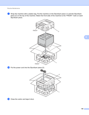 Page 144Routine Maintenance 138
5
qWrap the machine with a plastic bag. Put the machine on the Styrofoam piece (1) and the Styrofoam 
piece (2) on the top of the machine. Match the front side of the machine to the “FRONT” mark on each 
Styrofoam piece.
 
rPut the power cord into the Styrofoam piece (2). 
sClose the carton and tape it shut.
FRONT
FRONT
2
1
2
1
 