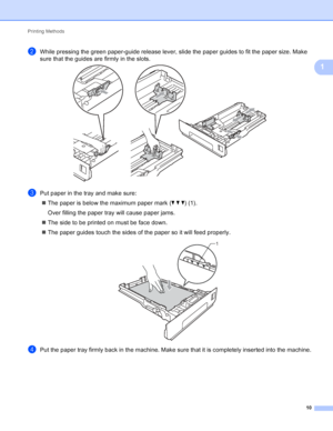 Page 16Printing Methods 10
1
bWhile pressing the green paper-guide release lever, slide the paper guides to fit the paper size. Make 
sure that the guides are firmly in the slots.
 
cPut paper in the tray and make sure: The paper is below the maximum paper mark ( bbb) (1).
Over filling the paper tray will cause paper jams.
 The side to be printed on must be face down.
 The paper guides touch the sides of the paper so it will feed properly.
 
dPut the paper tray firmly back in the machine. Make sure that it...