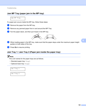 Page 152Troubleshooting 146
6
Jam MP Tray (paper jam in the MP tray)6
 
Jam MP Tray
If a paper jam occurs inside the MP tray, follow these steps:
aRemove the paper from the MP tray.
bRemove any jammed paper from in and around the MP Tray.
cFan the paper stack, and then put it back in the MP tray. 
dWhen loading paper in the MP tray, make sure that the paper stays under the maximum paper height 
guides on both sides of the tray.
ePress Go  to resume printing.
Jam Tray 1 / Jam Tray 2 (Paper jam inside the paper...