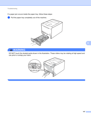 Page 153Troubleshooting 147
6
If a paper jam occurs inside the paper tray, follow these steps:
aPull the paper tray completely out of the machine. 
WARNING 
DO NOT touch the shaded parts shown in the illustration. These rollers may be rotating at high speed and 
can pinch or entrap your hand.
 
 
 