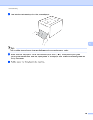 Page 154Troubleshooting 148
6
bUse both hands to slowly pull out the jammed paper. 
Note
Pulling out the jammed paper downward allows you to remove the paper easier.
 
cMake sure that the paper is below the maximum paper mark (bbb). While pressing the green 
paper-guide release lever, slide the paper guides to fit the paper size. Make sure that the guides are 
firmly in the slots.
dPut the paper tray firmly back in the machine.
 