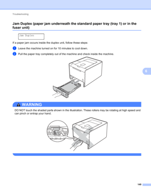 Page 155Troubleshooting 149
6
Jam Duplex (paper jam underneath the standard paper tray (tray 1) or in the 
fuser unit)6
 
Jam Duplex
If a paper jam occurs inside the duplex unit, follow these steps:
aLeave the machine turned on for 10 minutes to cool down.
bPull the paper tray completely out of the machine and check inside the machine. 
WARNING 
DO NOT touch the shaded parts shown in the illustration. These rollers may be rotating at high speed and 
can pinch or entrap your hand.
 
 
 