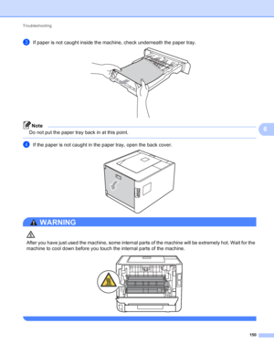 Page 156Troubleshooting 150
6
cIf paper is not caught inside the machine, check underneath the paper tray. 
Note
Do not put the paper tray back in at this point.
 
dIf the paper is not caught in the paper tray, open the back cover. 
WARNING 
After you have just used the machine, some internal parts of the machine will be extremely hot. Wait for the 
machine to cool down before you touch the internal parts of the machine.
 
 
 