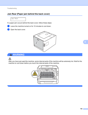 Page 158Troubleshooting 152
6
Jam Rear (Paper jam behind the back cover)6
 
Jam Rear
If a paper jam occurs behind the back cover, follow these steps:
aLeave the machine turned on for 10 minutes to cool down.
bOpen the back cover. 
WARNING 
After you have just used the machine, some internal parts of the machine will be extremely hot. Wait for the 
machine to cool down before you touch the internal parts of the machine.
 
 
 