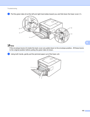 Page 159Troubleshooting 153
6
cPull the green tabs (2) at the left and right hand sides toward you and fold down the fuser cover (1). 
Note
If the envelope levers (3) inside the back cover are pulled down to the envelope position,  lift these levers 
to the original position before pulling the green tabs (2) down.
 
dUsing both hands, gently pull the jammed paper out of the fuser unit. 
12
3
2
3
 