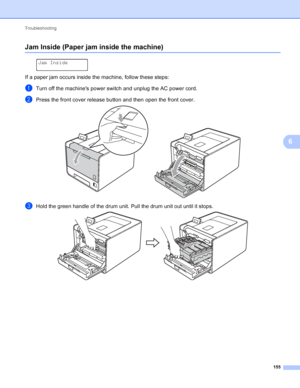 Page 161Troubleshooting 155
6
Jam Inside (Paper jam inside the machine)6
 
Jam Inside
If a paper jam occurs inside the machine, follow these steps:
aTurn off the machines power switch and unplug the AC power cord.
bPress the front cover release button and then open the front cover. 
cHold the green handle of the drum unit. Pull the drum unit out until it stops. 
 