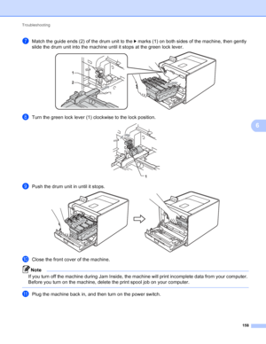 Page 164Troubleshooting 158
6
gMatch the guide ends (2) of the drum unit to the c marks (1) on both sides of the machine, then gently 
slide the drum unit into the machine until it stops at the green lock lever.
 
hTurn the green lock lever (1) clockwise to the lock position. 
iPush the drum unit in until it stops. 
jClose the front cover of the machine.
Note
If you turn off the machine during Jam Inside, the machine will print incomplete data from your computer. 
Before you turn on the machine, delete the print...