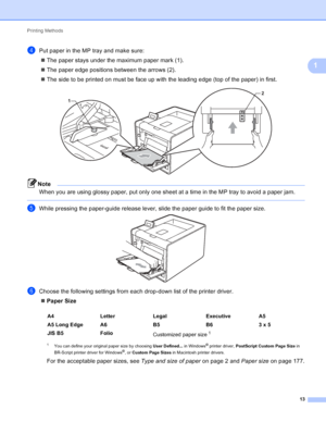 Page 19Printing Methods 13
1
dPut paper in the MP tray and make sure: The paper stays under the maximum paper mark (1).
 The paper edge positions between the arrows (2).
 The side to be printed on must be face up with the leading edge (top of the paper) in first.
 
Note
When you are using glossy paper, put only one sheet at a time in the MP tray to avoid a paper jam.
 
eWhile pressing the paper-guide release lever, slide the paper guide to fit the paper size. 
fChoose the following settings from each...