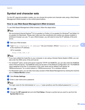 Page 184Appendix 178
A
Symbol and character setsA
For the HP LaserJet emulation modes, you can choose the symbol and character sets using a Web Based 
Management (Web browser) or the control panel buttons.
How to use Web Based Management (Web browser)A
To use Web Based Management (Web browser), follow the steps below.
Note
We recommend Internet Explorer® 6.0 (or greater) or Firefox 3.0 (or greater) for Windows® and Safari 3.0 
(or greater) for Macintosh. Please also make sure that JavaScript and cookies are...