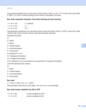 Page 187Appendix 181
A
This parameter selects the bar code mode as shown above. When n is ‘t5’ or ‘T5’ the bar code mode (EAN 
8, EAN 13, or UPC A) varies according to the number of characters in the data.
Bar code, expanded character, line block drawing and box drawingA
This parameter chooses the bar code style as above. When the EAN 8, EAN 13, UPC-A, Code 128 or EAN 
128 bar code mode is chosen, this bar code style parameter is ignored.
Expanded Character
‘S’
0 = White
1 = Black
2 = Vertical stripes
3 =...