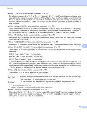 Page 190Appendix 184
A
When CODE 39 is chosen with the parameter ‘t0’ or ‘T0’
Forty three characters ‘0’ to ‘9’, ‘A’ to ‘Z’, ‘-’, ‘ . ’, ‘ (space)’, ‘$’, ‘ / ’, ‘+’, and ‘%’ can be accepted as bar code 
data. Other characters will cause a data error. The number of characters for bar codes is not limited. The 
bar code data automatically starts and ends with an asterisk ‘ * ’ (start character and stop character). If the 
received data has an asterisk ‘ * ’ at the beginning or end, the asterisk is regarded as a...