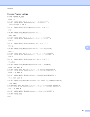 Page 193Appendix 187
A
Example Program ListingsA
WIDTH LPT1:,255
CODE 39
LPRINT CHR$(27);it0r1s0o0x00y00bCODE39?\;
Interleaved 2 of 5
LPRINT CHR$(27);it1r1s0o0x00y20b123456?\;
FIM
LPRINT CHR$(27);it3r1o0x00y40bA\;
Post Net
LPRINT CHR$(27);it4r1o0x00y60b1234567890?\;
EAN-8
LPRINT CHR$(27);it5r1o0x00y70b1234567?\;
UPC-A
LPRINT CHR$(27);it5r1o0x50y70b12345678901?\;
EAN-13
LPRINT CHR$(27);it5r1o0x100y70b123456789012?\;
UPC-E
LPRINT CHR$(27);it6r1o0x150y70b0123456?\;
Codabar
LPRINT...