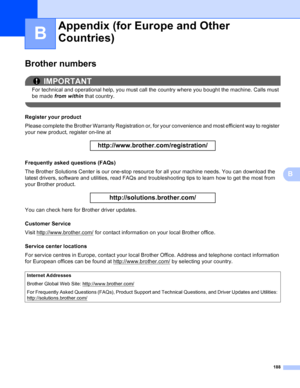 Page 194188
B
B
Brother numbersB
IMPORTANT
For technical and operational help, you must call the country where you bought the machine. Calls must 
be made from within  that country.
 
Register your productB
Please complete the Brother Warranty Registration or, for your convenience and most efficient way to register 
your new product, register on-line at
 
http://www.brother.com/registration/
 
Frequently asked questions (FAQs)B
The Brother Solutions Center is our one-stop resource for all your machine needs. You...