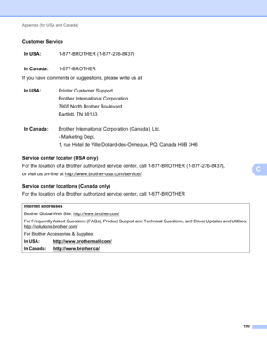 Page 196Appendix (for USA and Canada) 190
C
Customer ServiceC
If you have comments or suggestions, please write us at:
Service center locator (USA only)
C
For the location of a Brother authorized service center, call 1-877-BROTHER (1-877-276-8437),
or visit us on-line at http://www.brother-usa.com/service/
.
Service center locations (Canada only)
C
For the location of a Brother authorized service center, call 1-877-BROTHER In USA:
1-877-BROTHER (1-877-276-8437)
In Canada: 1-877-BROTHER
In USA: Printer Customer...