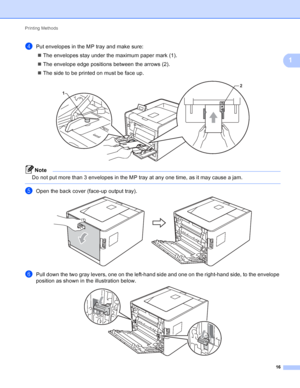 Page 22Printing Methods 16
1
dPut envelopes in the MP tray and make sure: The envelopes stay under the maximum paper mark (1).
 The envelope edge positions between the arrows (2).
 The side to be printed on must be face up.
 
Note
Do not put more than 3 envelopes in the MP tray at any one time, as it may cause a jam.
 
eOpen the back cover (face-up output tray). 
fPull down the two gray levers, one on the left-hand side and one on the right-hand side, to the envelope 
position as shown in the illustration...