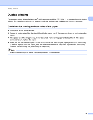 Page 24Printing Methods 18
1
Duplex printing1
The supplied printer drivers for Windows® 2000 or greater and Mac OS X 10.4.11 or greater all enable duplex 
printing. For more information about how to choose the settings, see the  Help text in the printer driver.
Guidelines for printing on both sides of the paper1
If the paper is thin, it may wrinkle.
 If paper is curled, straighten it and put it back in the paper tray. If the paper continues to curl, replace the 
paper.
 If the paper is not feeding properly,...