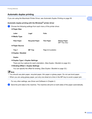 Page 25Printing Methods 19
1
Automatic duplex printing 1
If you are using the Macintosh Printer Driver, see Automatic Duplex Printing on page 58.
Automatic duplex printing with the Windows
® printer driver1
aChoose the following settings from each menu of the printer driver.  Paper Size
 Media Type
 Paper Source
 Duplex / Booklet
 Duplex Type  in Duplex Settings
There are four options for each orientation. (See  Duplex / Booklet on page 32.)
 Binding Offset  in Duplex Settings
You can specify the offset...