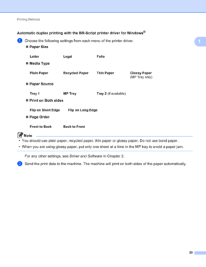 Page 26Printing Methods 20
1
Automatic duplex printing with the BR-Script printer driver for Windows®1
aChoose the following settings from each menu of the printer driver. Paper Size
 Media Type
 Paper Source
 Print on Both sides
 Page Order
Note
• You should use plain paper, recycled paper, thin paper or glossy paper. Do not use bond paper.
• When you are using glossy paper, put only one sheet at a time in the MP tray to avoid a paper jam.
 
For any other settings, see  Driver and Software in Chapter 2....