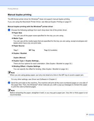 Page 27Printing Methods 21
1
Manual duplex printing1
The BR-Script printer driver for Windows® does not support manual duplex printing.
If you are using the Macintosh Printer Driver, see  Manual Duplex Printing on page 57.
Manual duplex printing with the Windows
® printer driver 1
aChoose the following settings from each drop-down list of the printer driver.  Paper Size
You can use all the paper sizes specified for the tray you are using.
 Media Type
You can use all the media types that are specified for the...