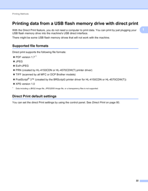 Page 28Printing Methods 22
1
Printing data from a USB flash memory drive with direct print1
With the Direct Print feature, you do not need a computer to print data. You can print by just plugging your 
USB flash memory drive into the machines USB direct interface.
There might be some USB flash memory drives that will not work with the machine.
Supported file formats1
Direct print supports the following file formats: PDF version 1.7
1
JPEG
 Exif+JPEG
 PRN (created by HL-4150CDN or HL-4570CDW(T) printer...