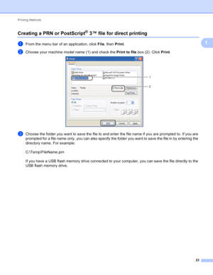 Page 29Printing Methods 23
1
Creating a PRN or PostScript® 3™ file for direct printing1
aFrom the menu bar of an application, click File, then  Print.
bChoose your machine model name (1) and check the  Print to file box (2). Click  Print. 
cChoose the folder you want to save the file to and enter the file name if you are prompted to. If you are 
prompted for a file name only, you can also specify the folder you want to save the file in by entering the 
directory name. For example:
C:\Temp\FileName.prn
If you...