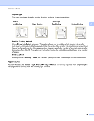 Page 40Driver and Software 34
2
•Duplex Type
There are two types of duplex binding direction available for each orientation.
• Booklet Printing Method
When  Divide into Sets  is selected:  This option allows you to print the whole booklet into smaller 
individual booklet sets, it still allows you to fold at the center of the smaller individual booklet sets without 
having to change the order of the page number. You can specify the number of sheets in each smaller 
booklet set, from 1 to 15. This option can help...