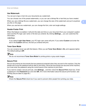 Page 42Driver and Software 36
2
Use Watermark2
You can put a logo or text into your documents as a watermark.
You can choose one of the preset watermarks, or you can use a bitmap file or text that you have created.
When you use a bitmap file as a watermark, you can change the size of the watermark and put it anywhere 
you like on the page.
When you use text as a watermark, you can change the font, color and angle settings.
Header-Footer Print2
When this feature is enabled, it will print the date and time on...