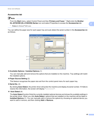 Page 46Driver and Software 40
2
Accessories tab2
Note
From the Start menu, select Control Panel and then  Printers and Faxes1. Right-click the Brother 
HL-4570CDW (HL-4150CDN) Series  icon and select Properties to access the  Accessories tab.
1Printers for Windows® 2000 users.
 
You can define the paper size for each paper tray and auto detect the serial number in the  Accessories tab 
as follows.
 
 Available Options  / Installed Options  (1)
You can manually add and remove the options that are installed on...