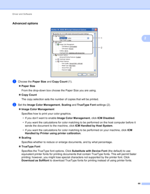 Page 50Driver and Software 44
2
Advanced options2
 
aChoose the  Paper Size and Copy Count  (1).
 Paper Size
From the drop-down box choose the Paper Size you are using. 
 Copy Count
The copy selection sets the number of copies that will be printed. 
bSet the  Image Color Management , Scaling  and TrueType Font  settings (2).
 Image Color Management
Specifies how to print your color graphics.
• If you don’t want to enable  Image Color Management, click ICM Disabled .
• If you want the calculations for color...