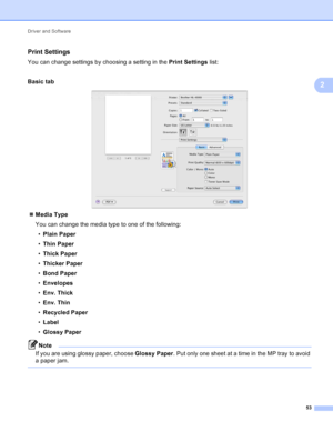 Page 59Driver and Software 53
2
Print Settings2
You can change settings by choosing a setting in the Print Settings list:
Basic  tab
 
 Media Type
You can change the media type to one of the following:
• Plain Paper
• Thin Paper
• Thick Paper
• Thicker Paper
• Bond Paper
• Envelopes
• Env. Thick
• Env. Thin
• Recycled Paper
• Label
• Glossy Paper
Note
If you are using glossy paper, choose  Glossy Paper. Put only one sheet at a time in the MP tray to avoid 
a paper jam.
 
 