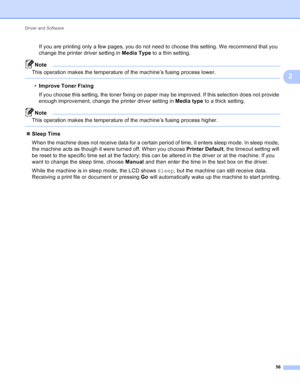 Page 62Driver and Software 56
2
If you are printing only a few pages, you do not need to choose this setting. We recommend that you 
change the printer driver setting in Media Type to a thin setting.
Note
This operation makes the temperature of the machine’s fusing process lower.
 
•Improve Toner Fixing
If you choose this setting, the toner fixing on paper may be improved. If this selection does not provide 
enough improvement, change the printer driver setting in  Media type to a thick setting.
Note
This...