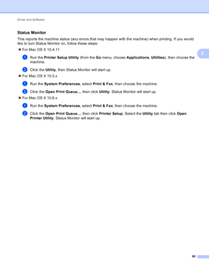 Page 66Driver and Software 60
2
Status Monitor2
This reports the machine status (any errors that may happen with the machine) when printing. If you would 
like to turn Status Monitor on, follow these steps: For Mac OS X 10.4.11
aRun the  Printer Setup Utility  (from the Go menu, choose  Applications, Utilities ), then choose the 
machine.
bClick the Utility , then Status Monitor will start up.
 For Mac OS X 10.5.x
aRun the System Preferences , select Print & Fax, then choose the machine.
bClick the Open Print...