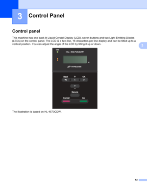 Page 6862
3
3
Control panel3
This machine has one back lit Liquid Crystal Display (LCD), seven buttons and two Light Emitting Diodes 
(LEDs) on the control panel. The LCD is a two-line, 16 characters per line display and can be tilted up to a 
vertical position. You can adjust the angle of the LCD by tilting it up or down.
 
The illustration is based on HL-4570CDW.
Control Panel3
 