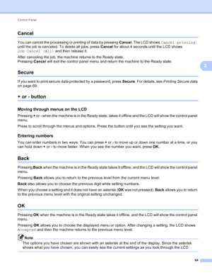 Page 70Control Panel 64
3
Cancel3
You can cancel the processing or printing of data by pressing Cancel. The LCD shows Cancel printing. 
until the job is canceled. To delete all jobs, press  Cancel for about 4 seconds until the LCD shows 
Job Cancel (All) and then release it.
After canceling the job, the machine returns to the Ready state.
Pressing  Cancel will exit the control panel menu and return the machine to the Ready state.
Secure3
If you want to print secure data protected by a password, press  Secure....