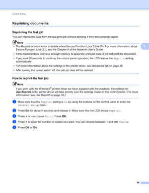 Page 74Control Panel 68
3
Reprinting documents3
Reprinting the last job3
You can reprint the data from the last print job without sending it from the computer again.
Note
• The Reprint function is not available when Secure Function Lock 2.0 is On. For more information about Secure Function Lock 2.0, see the  Chapter 6 of the Network Users Guide .
• If the machine does not have enough memory to spool the print job data, it will not print the document.
• If you wait 30 seconds to continue the control panel...