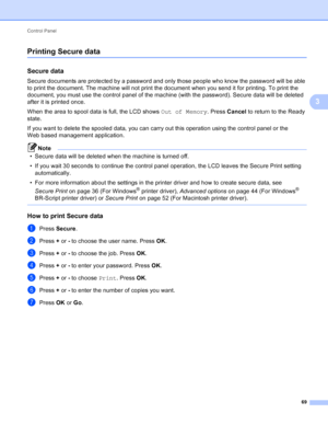 Page 75Control Panel 69
3
Printing Secure data3
Secure data3
Secure documents are protected by a password and only those people who know the password will be able 
to print the document. The machine will not print the document when you send it for printing. To print the 
document, you must use the control panel of the machine (with the password). Secure data will be deleted 
after it is printed once.
When the area to spool data is full, the LCD shows Out of Memory. Press Cancel to return to the Ready 
state.
If...