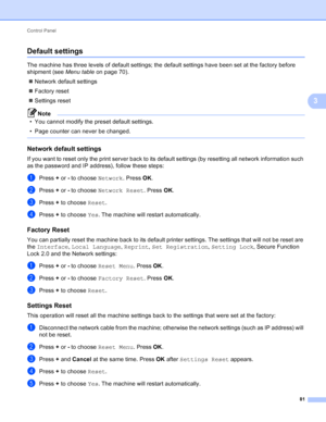 Page 87Control Panel 81
3
Default settings3
The machine has three levels of default settings; the default settings have been set at the factory before 
shipment (see Menu table on page 70).
 Network default settings
 Factory reset
 Settings reset
Note
• You cannot modify the preset default settings.
• Page counter can never be changed.
 
Network default settings3
If you want to reset only the print server back to its default settings (by resetting all network information such 
as the password and IP...