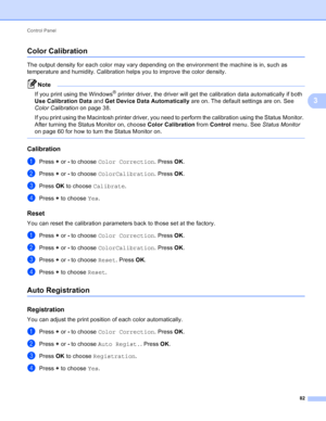 Page 88Control Panel 82
3
Color Calibration3
The output density for each color may vary depending on the environment the machine is in, such as 
temperature and humidity. Calibration helps you to improve the color density.
Note
If you print using the Windows® printer driver, the driver will get the calibration data automatically if both 
Use Calibration Data  and Get Device Data Automatically are on. The default settings are on. See 
Color Calibration  on page 38.
If you print using the Macintosh printer...