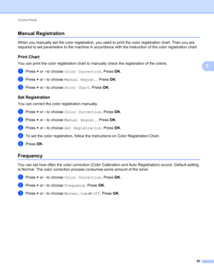 Page 89Control Panel 83
3
Manual Registration3
When you manually set the color registration, you need to print the color registration chart. Then you are 
required to set parameters to the machine in accordance with the instruction of the color registration chart.
Print Chart3
You can print the color registration chart to manually check the registration of the colors.
aPress + or - to choose  Color Correction . Press OK.
bPress +  or - to choose  Manual Regist. . Press OK.
cPress +  or - to choose  Print Chart...